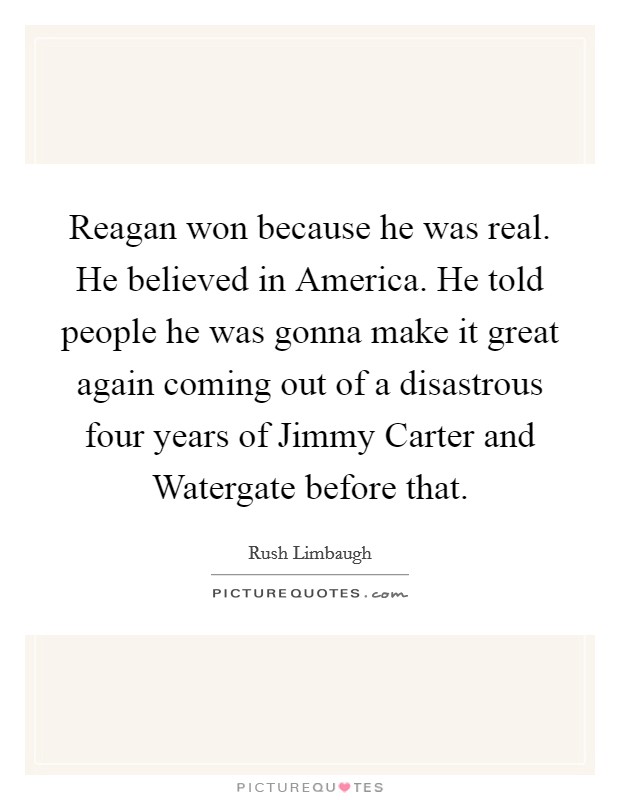 Reagan won because he was real. He believed in America. He told people he was gonna make it great again coming out of a disastrous four years of Jimmy Carter and Watergate before that Picture Quote #1