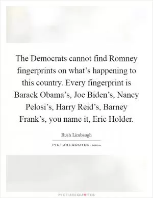 The Democrats cannot find Romney fingerprints on what’s happening to this country. Every fingerprint is Barack Obama’s, Joe Biden’s, Nancy Pelosi’s, Harry Reid’s, Barney Frank’s, you name it, Eric Holder Picture Quote #1