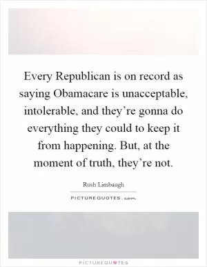 Every Republican is on record as saying Obamacare is unacceptable, intolerable, and they’re gonna do everything they could to keep it from happening. But, at the moment of truth, they’re not Picture Quote #1