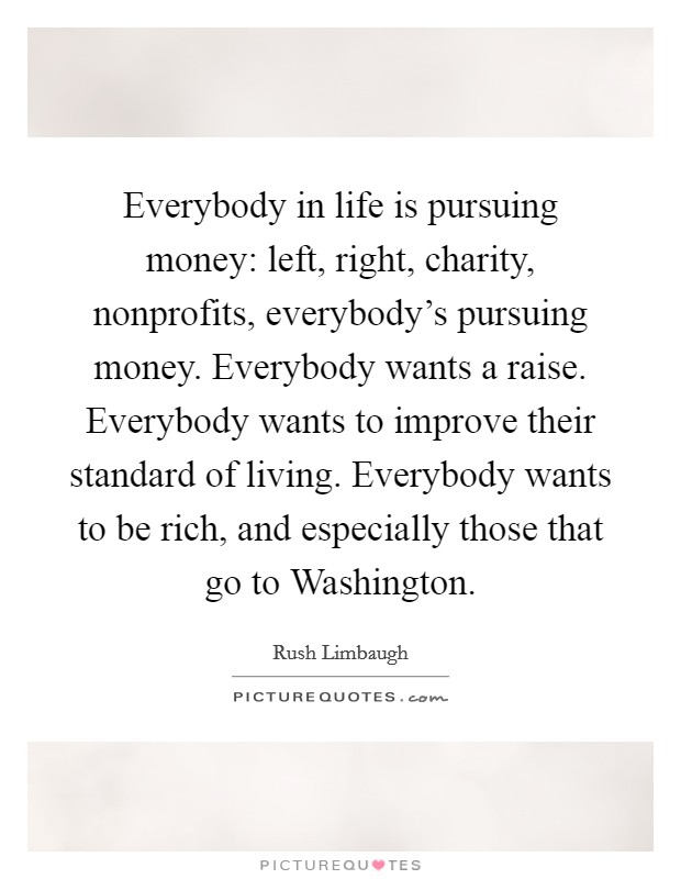 Everybody in life is pursuing money: left, right, charity, nonprofits, everybody's pursuing money. Everybody wants a raise. Everybody wants to improve their standard of living. Everybody wants to be rich, and especially those that go to Washington Picture Quote #1