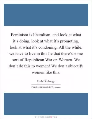 Feminism is liberalism, and look at what it’s doing, look at what it’s promoting, look at what it’s condoning. All the while, we have to live in this lie that there’s some sort of Republican War on Women. We don’t do this to women! We don’t objectify women like this Picture Quote #1