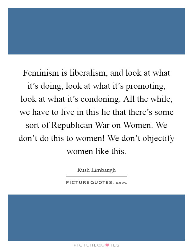 Feminism is liberalism, and look at what it's doing, look at what it's promoting, look at what it's condoning. All the while, we have to live in this lie that there's some sort of Republican War on Women. We don't do this to women! We don't objectify women like this Picture Quote #1