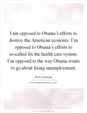 I am opposed to Obama’s efforts to destroy the American economy. I’m opposed to Obama’s efforts to so-called fix the health care system. I’m opposed to the way Obama wants to go about fixing unemployment Picture Quote #1
