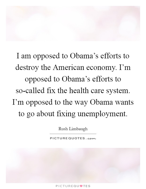 I am opposed to Obama's efforts to destroy the American economy. I'm opposed to Obama's efforts to so-called fix the health care system. I'm opposed to the way Obama wants to go about fixing unemployment Picture Quote #1