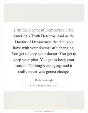I am the Doctor of Democracy. I am America’s Truth Detector. And as the Doctor of Democracy, the deal you have with your doctor isn’t changing. You get to keep your doctor. You get to keep your plan. You get to keep your station. Nothing’s changing, and it really never was gonna change Picture Quote #1