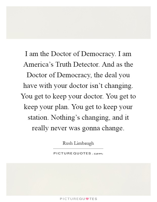 I am the Doctor of Democracy. I am America's Truth Detector. And as the Doctor of Democracy, the deal you have with your doctor isn't changing. You get to keep your doctor. You get to keep your plan. You get to keep your station. Nothing's changing, and it really never was gonna change Picture Quote #1