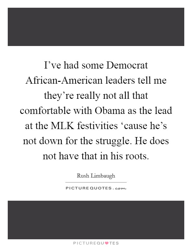 I've had some Democrat African-American leaders tell me they're really not all that comfortable with Obama as the lead at the MLK festivities ‘cause he's not down for the struggle. He does not have that in his roots Picture Quote #1