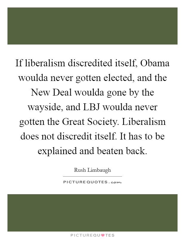 If liberalism discredited itself, Obama woulda never gotten elected, and the New Deal woulda gone by the wayside, and LBJ woulda never gotten the Great Society. Liberalism does not discredit itself. It has to be explained and beaten back Picture Quote #1