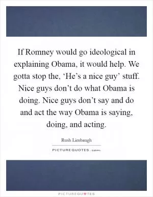 If Romney would go ideological in explaining Obama, it would help. We gotta stop the, ‘He’s a nice guy’ stuff. Nice guys don’t do what Obama is doing. Nice guys don’t say and do and act the way Obama is saying, doing, and acting Picture Quote #1