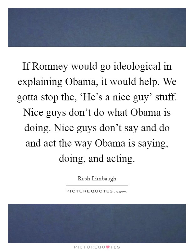 If Romney would go ideological in explaining Obama, it would help. We gotta stop the, ‘He's a nice guy' stuff. Nice guys don't do what Obama is doing. Nice guys don't say and do and act the way Obama is saying, doing, and acting Picture Quote #1