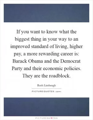 If you want to know what the biggest thing in your way to an improved standard of living, higher pay, a more rewarding career is: Barack Obama and the Democrat Party and their economic policies. They are the roadblock Picture Quote #1