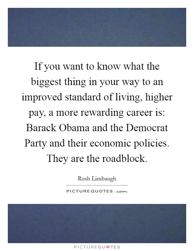 If you want to know what the biggest thing in your way to an improved standard of living, higher pay, a more rewarding career is: Barack Obama and the Democrat Party and their economic policies. They are the roadblock Picture Quote #1