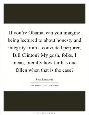 If you’re Obama, can you imagine being lectured to about honesty and integrity from a convicted perjurer, Bill Clinton? My gosh, folks, I mean, literally how far has one fallen when that is the case? Picture Quote #1