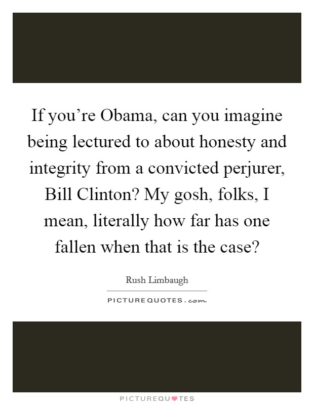 If you're Obama, can you imagine being lectured to about honesty and integrity from a convicted perjurer, Bill Clinton? My gosh, folks, I mean, literally how far has one fallen when that is the case? Picture Quote #1