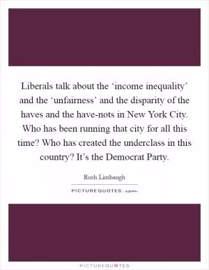 Liberals talk about the ‘income inequality’ and the ‘unfairness’ and the disparity of the haves and the have-nots in New York City. Who has been running that city for all this time? Who has created the underclass in this country? It’s the Democrat Party Picture Quote #1