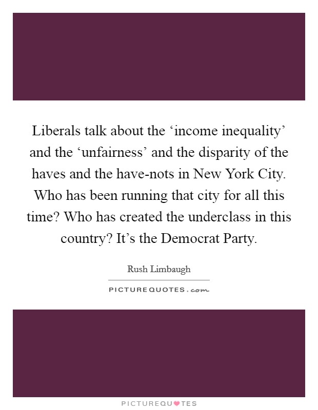Liberals talk about the ‘income inequality' and the ‘unfairness' and the disparity of the haves and the have-nots in New York City. Who has been running that city for all this time? Who has created the underclass in this country? It's the Democrat Party Picture Quote #1
