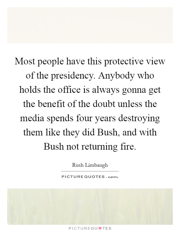 Most people have this protective view of the presidency. Anybody who holds the office is always gonna get the benefit of the doubt unless the media spends four years destroying them like they did Bush, and with Bush not returning fire Picture Quote #1
