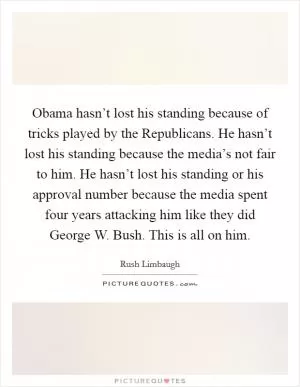 Obama hasn’t lost his standing because of tricks played by the Republicans. He hasn’t lost his standing because the media’s not fair to him. He hasn’t lost his standing or his approval number because the media spent four years attacking him like they did George W. Bush. This is all on him Picture Quote #1