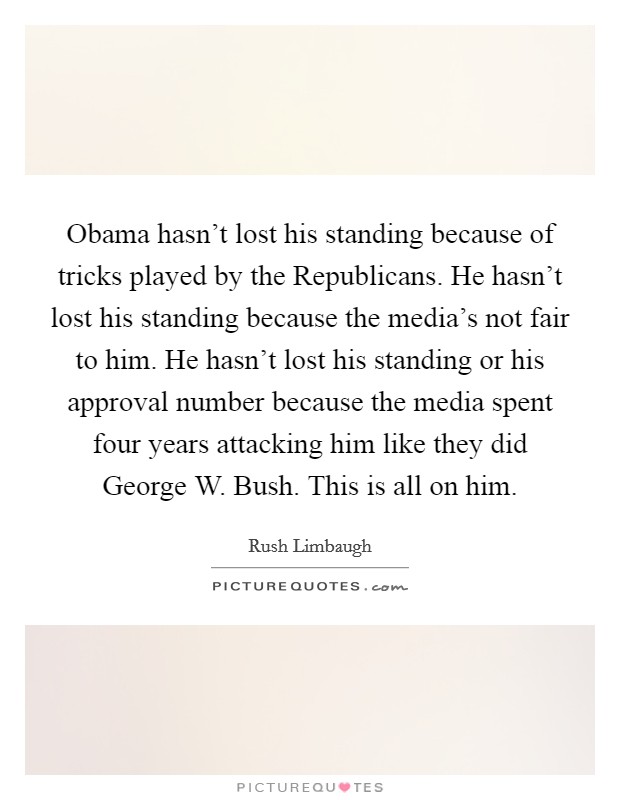 Obama hasn't lost his standing because of tricks played by the Republicans. He hasn't lost his standing because the media's not fair to him. He hasn't lost his standing or his approval number because the media spent four years attacking him like they did George W. Bush. This is all on him Picture Quote #1