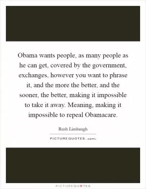 Obama wants people, as many people as he can get, covered by the government, exchanges, however you want to phrase it, and the more the better, and the sooner, the better, making it impossible to take it away. Meaning, making it impossible to repeal Obamacare Picture Quote #1
