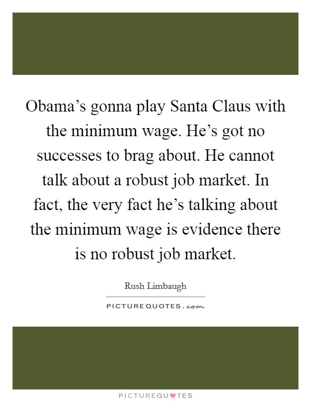 Obama's gonna play Santa Claus with the minimum wage. He's got no successes to brag about. He cannot talk about a robust job market. In fact, the very fact he's talking about the minimum wage is evidence there is no robust job market Picture Quote #1