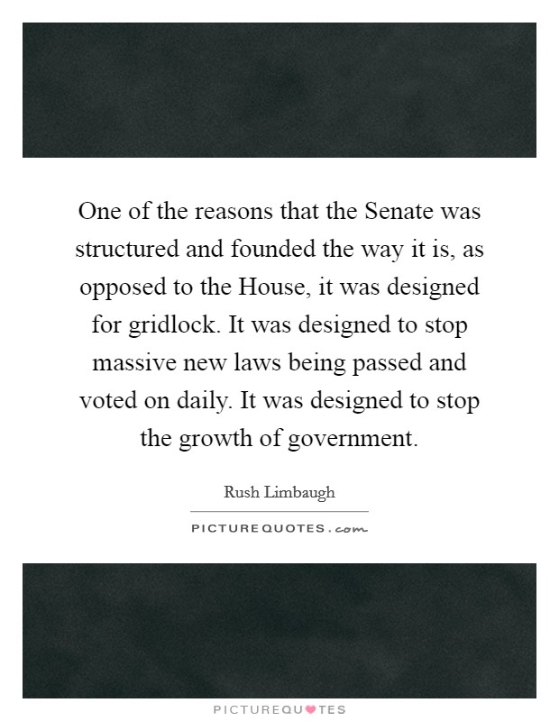 One of the reasons that the Senate was structured and founded the way it is, as opposed to the House, it was designed for gridlock. It was designed to stop massive new laws being passed and voted on daily. It was designed to stop the growth of government Picture Quote #1