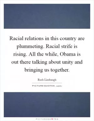 Racial relations in this country are plummeting. Racial strife is rising. All the while, Obama is out there talking about unity and bringing us together Picture Quote #1