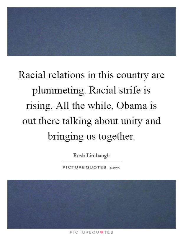 Racial relations in this country are plummeting. Racial strife is rising. All the while, Obama is out there talking about unity and bringing us together Picture Quote #1