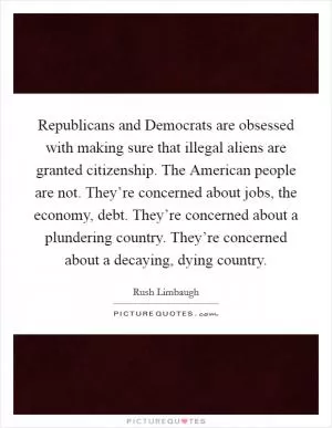 Republicans and Democrats are obsessed with making sure that illegal aliens are granted citizenship. The American people are not. They’re concerned about jobs, the economy, debt. They’re concerned about a plundering country. They’re concerned about a decaying, dying country Picture Quote #1