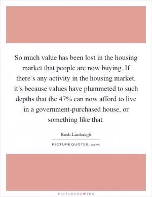 So much value has been lost in the housing market that people are now buying. If there’s any activity in the housing market, it’s because values have plummeted to such depths that the 47% can now afford to live in a government-purchased house, or something like that Picture Quote #1