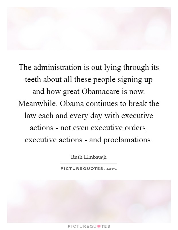 The administration is out lying through its teeth about all these people signing up and how great Obamacare is now. Meanwhile, Obama continues to break the law each and every day with executive actions - not even executive orders, executive actions - and proclamations Picture Quote #1