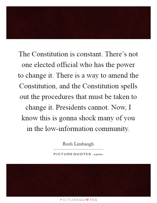 The Constitution is constant. There's not one elected official who has the power to change it. There is a way to amend the Constitution, and the Constitution spells out the procedures that must be taken to change it. Presidents cannot. Now, I know this is gonna shock many of you in the low-information community Picture Quote #1