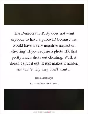 The Democratic Party does not want anybody to have a photo ID because that would have a very negative impact on cheating! If you require a photo ID, that pretty much shuts out cheating. Well, it doesn’t shut it out. It just makes it harder, and that’s why they don’t want it Picture Quote #1