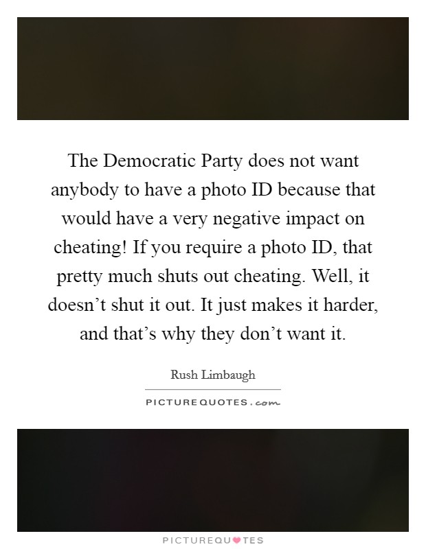 The Democratic Party does not want anybody to have a photo ID because that would have a very negative impact on cheating! If you require a photo ID, that pretty much shuts out cheating. Well, it doesn't shut it out. It just makes it harder, and that's why they don't want it Picture Quote #1