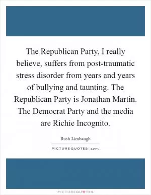 The Republican Party, I really believe, suffers from post-traumatic stress disorder from years and years of bullying and taunting. The Republican Party is Jonathan Martin. The Democrat Party and the media are Richie Incognito Picture Quote #1