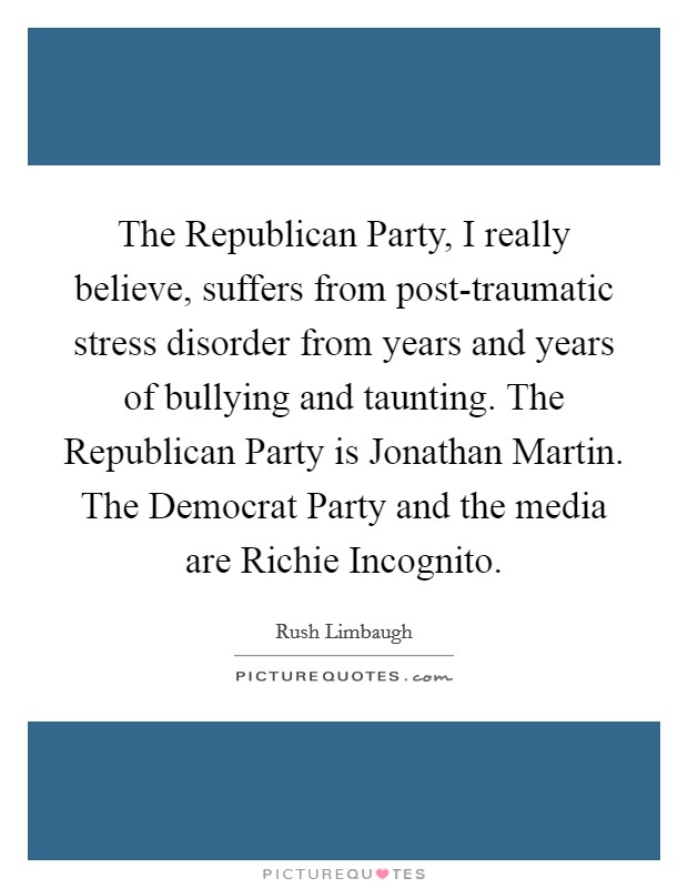 The Republican Party, I really believe, suffers from post-traumatic stress disorder from years and years of bullying and taunting. The Republican Party is Jonathan Martin. The Democrat Party and the media are Richie Incognito Picture Quote #1