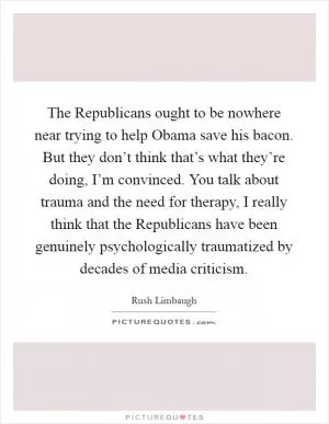 The Republicans ought to be nowhere near trying to help Obama save his bacon. But they don’t think that’s what they’re doing, I’m convinced. You talk about trauma and the need for therapy, I really think that the Republicans have been genuinely psychologically traumatized by decades of media criticism Picture Quote #1
