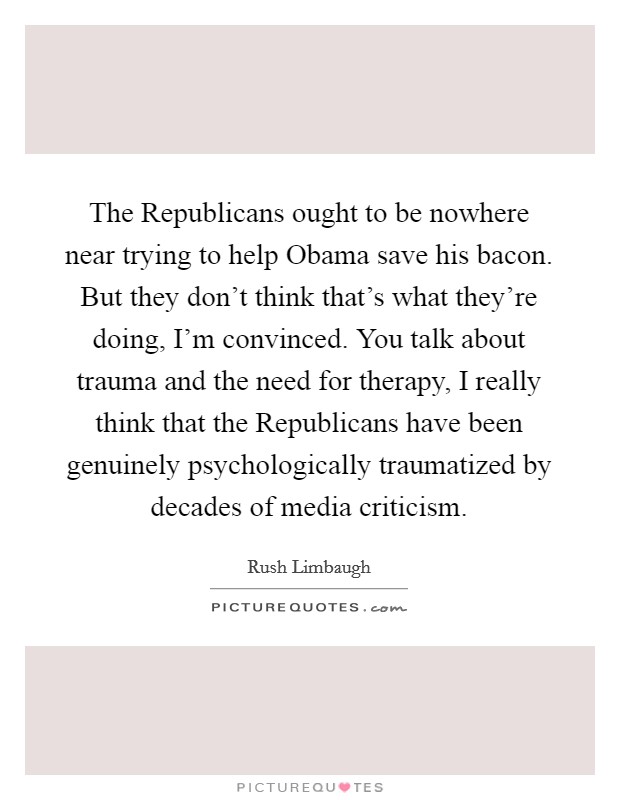 The Republicans ought to be nowhere near trying to help Obama save his bacon. But they don't think that's what they're doing, I'm convinced. You talk about trauma and the need for therapy, I really think that the Republicans have been genuinely psychologically traumatized by decades of media criticism Picture Quote #1