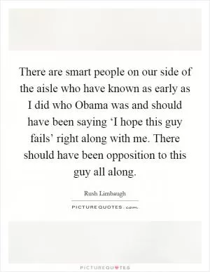 There are smart people on our side of the aisle who have known as early as I did who Obama was and should have been saying ‘I hope this guy fails’ right along with me. There should have been opposition to this guy all along Picture Quote #1