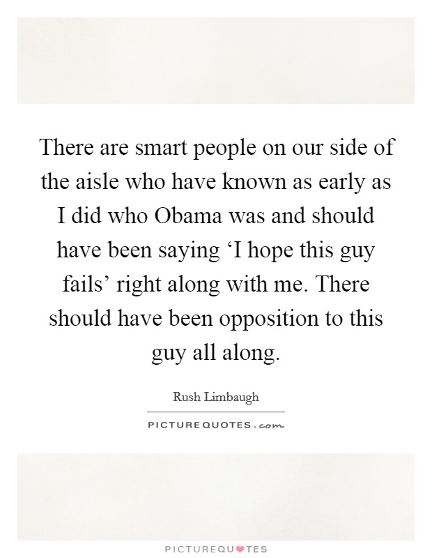 There are smart people on our side of the aisle who have known as early as I did who Obama was and should have been saying ‘I hope this guy fails' right along with me. There should have been opposition to this guy all along Picture Quote #1
