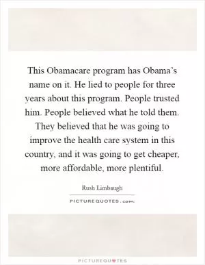This Obamacare program has Obama’s name on it. He lied to people for three years about this program. People trusted him. People believed what he told them. They believed that he was going to improve the health care system in this country, and it was going to get cheaper, more affordable, more plentiful Picture Quote #1
