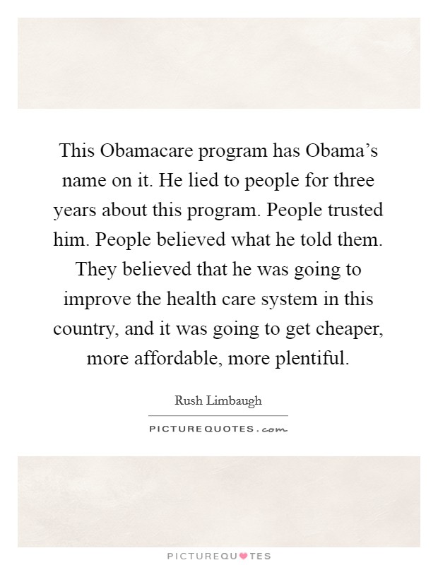 This Obamacare program has Obama's name on it. He lied to people for three years about this program. People trusted him. People believed what he told them. They believed that he was going to improve the health care system in this country, and it was going to get cheaper, more affordable, more plentiful Picture Quote #1