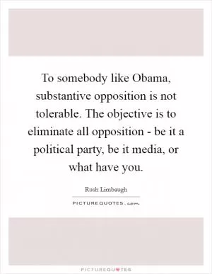 To somebody like Obama, substantive opposition is not tolerable. The objective is to eliminate all opposition - be it a political party, be it media, or what have you Picture Quote #1