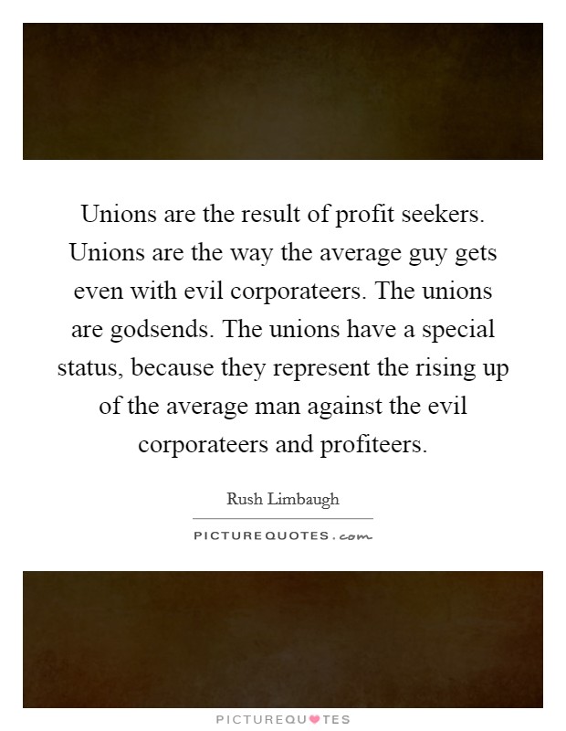 Unions are the result of profit seekers. Unions are the way the average guy gets even with evil corporateers. The unions are godsends. The unions have a special status, because they represent the rising up of the average man against the evil corporateers and profiteers Picture Quote #1