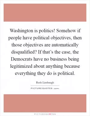 Washington is politics! Somehow if people have political objectives, then those objectives are automatically disqualified? If that’s the case, the Democrats have no business being legitimized about anything because everything they do is political Picture Quote #1