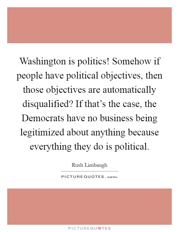Washington is politics! Somehow if people have political objectives, then those objectives are automatically disqualified? If that's the case, the Democrats have no business being legitimized about anything because everything they do is political Picture Quote #1