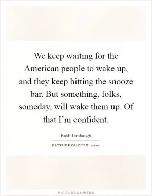 We keep waiting for the American people to wake up, and they keep hitting the snooze bar. But something, folks, someday, will wake them up. Of that I’m confident Picture Quote #1