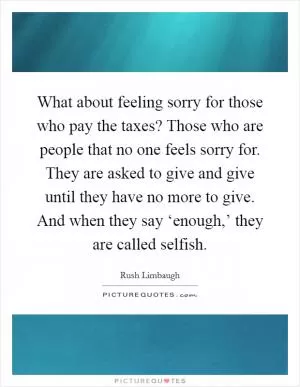 What about feeling sorry for those who pay the taxes? Those who are people that no one feels sorry for. They are asked to give and give until they have no more to give. And when they say ‘enough,’ they are called selfish Picture Quote #1