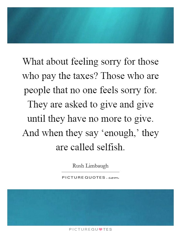 What about feeling sorry for those who pay the taxes? Those who are people that no one feels sorry for. They are asked to give and give until they have no more to give. And when they say ‘enough,' they are called selfish Picture Quote #1