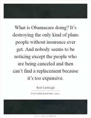 What is Obamacare doing? It’s destroying the only kind of plans people without insurance ever get. And nobody seems to be noticing except the people who are being canceled and then can’t find a replacement because it’s too expensive Picture Quote #1